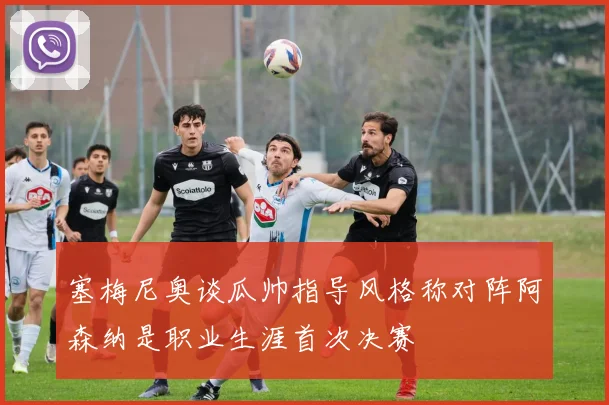 塞梅尼奥谈瓜帅指导风格称对阵阿森纳是职业生涯首次决赛