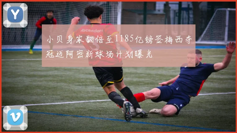 小贝身家翻倍至1185亿镑签梅西夺冠迈阿密新球场计划曝光