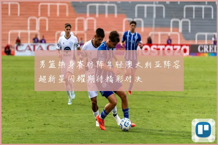 男篮热身赛对阵年轻澳大利亚阵容超新星闪耀期待精彩对决