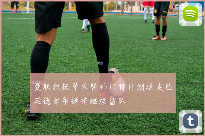 曼联积极寻求替补门将计划送走巴延德尔希顿将继续留队