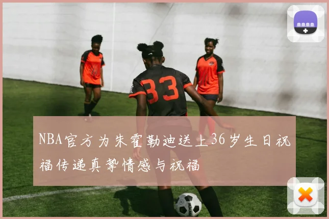 NBA官方为朱霍勒迪送上36岁生日祝福传递真挚情感与祝福