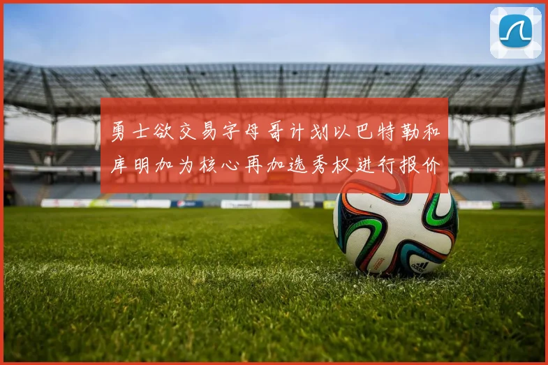 勇士欲交易字母哥计划以巴特勒和库明加为核心再加选秀权进行报价