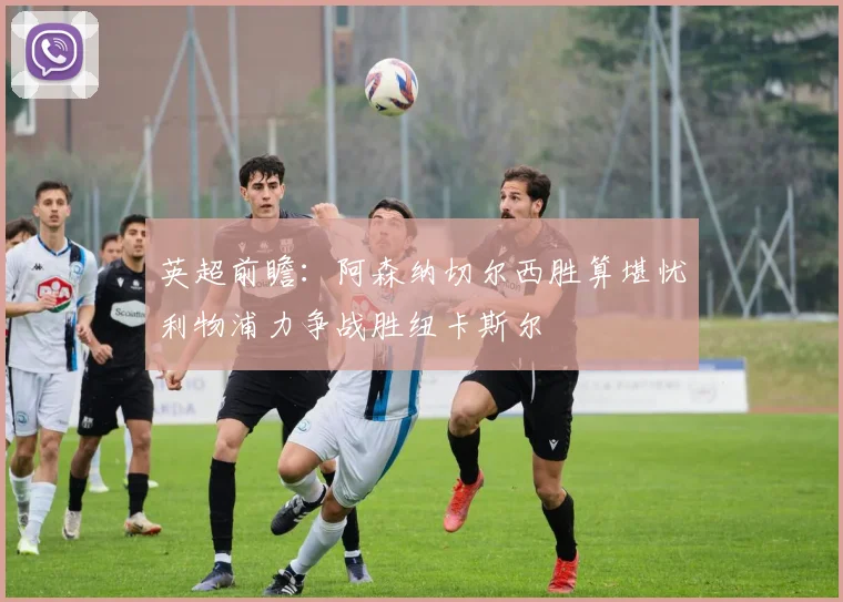 英超前瞻：阿森纳切尔西胜算堪忧利物浦力争战胜纽卡斯尔