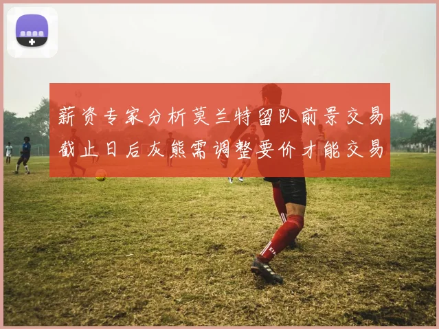 薪资专家分析莫兰特留队前景交易截止日后灰熊需调整要价才能交易