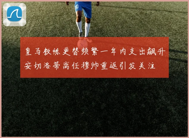 皇马教练更替频繁一年内支出飙升安切洛蒂离任穆帅重返引发关注