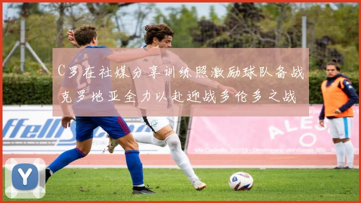 C罗在社媒分享训练照激励球队备战克罗地亚全力以赴迎战多伦多之战