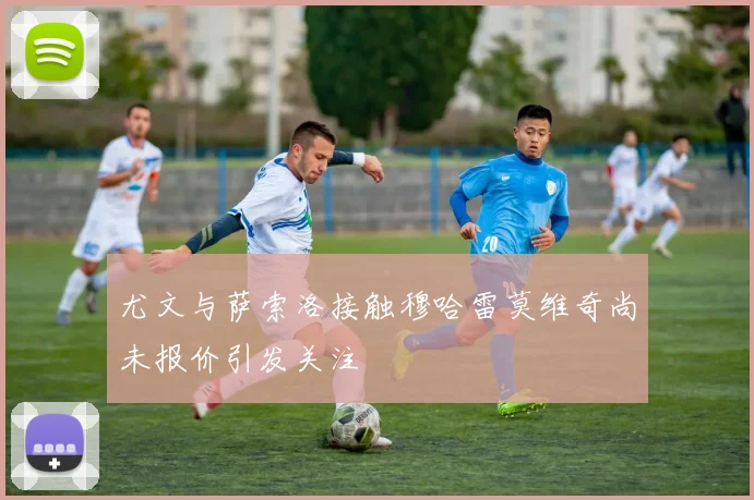 尤文与萨索洛接触穆哈雷莫维奇尚未报价引发关注