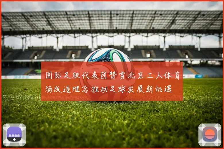 国际足联代表团赞赏北京工人体育场改造理念推动足球发展新机遇