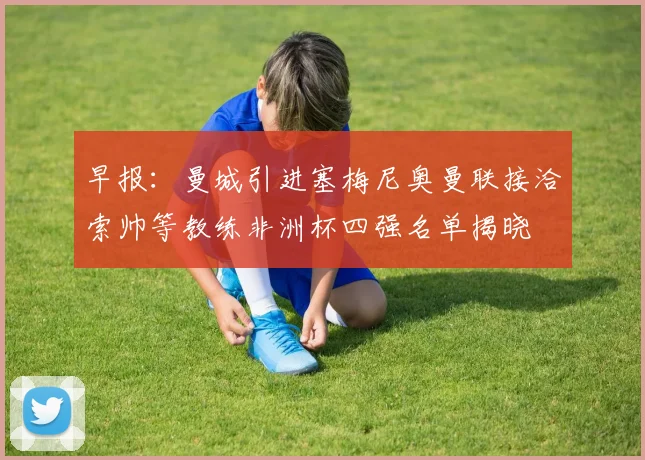 早报：曼城引进塞梅尼奥曼联接洽索帅等教练非洲杯四强名单揭晓