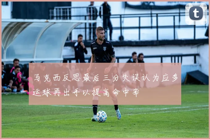 马克西反思最后三分失误认为应多运球再出手以提高命中率