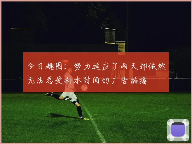 今日趣图：努力适应了两天却依然无法忍受补水时间的广告插播