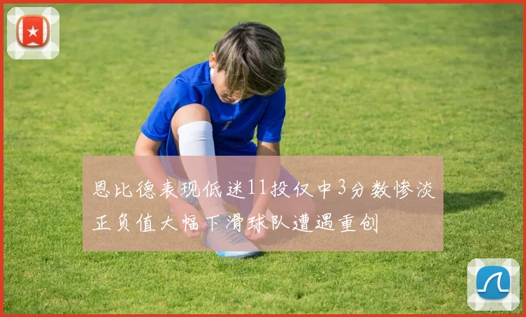 恩比德表现低迷11投仅中3分数惨淡正负值大幅下滑球队遭遇重创