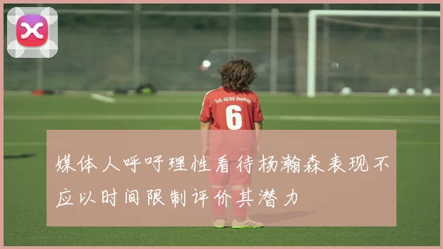 媒体人呼吁理性看待杨瀚森表现不应以时间限制评价其潜力