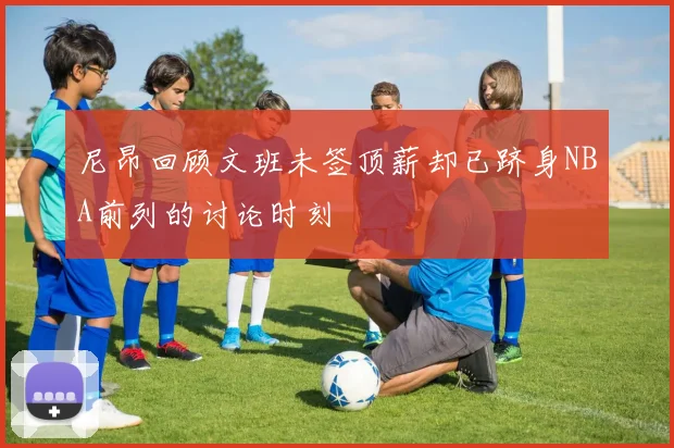 尼昂回顾文班未签顶薪却已跻身NBA前列的讨论时刻