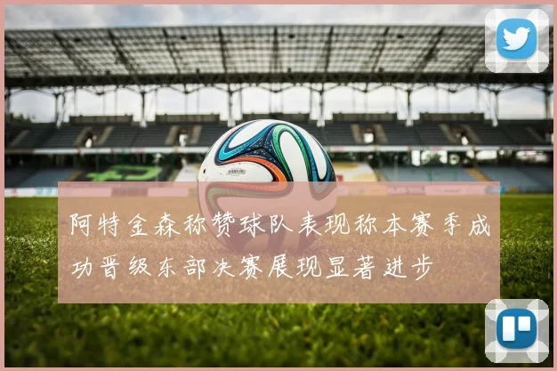 阿特金森称赞球队表现称本赛季成功晋级东部决赛展现显著进步
