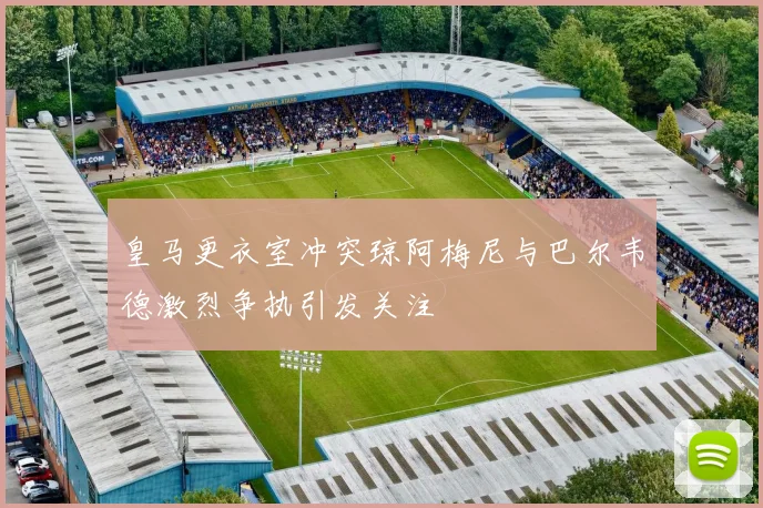 皇马更衣室冲突琼阿梅尼与巴尔韦德激烈争执引发关注