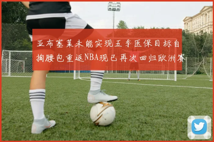 亚布塞莱未能实现五季医保目标自掏腰包重返NBA现已再次回归欧洲赛场