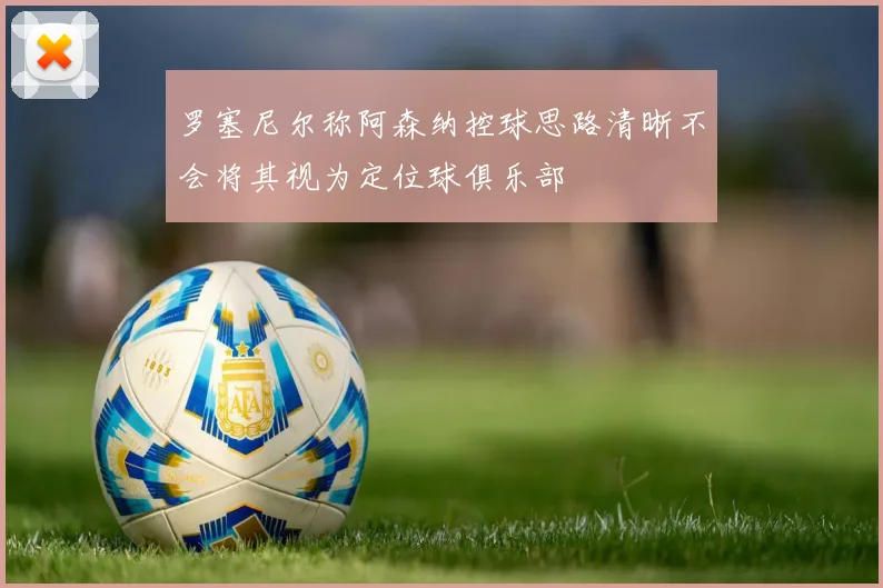 罗塞尼尔称阿森纳控球思路清晰不会将其视为定位球俱乐部