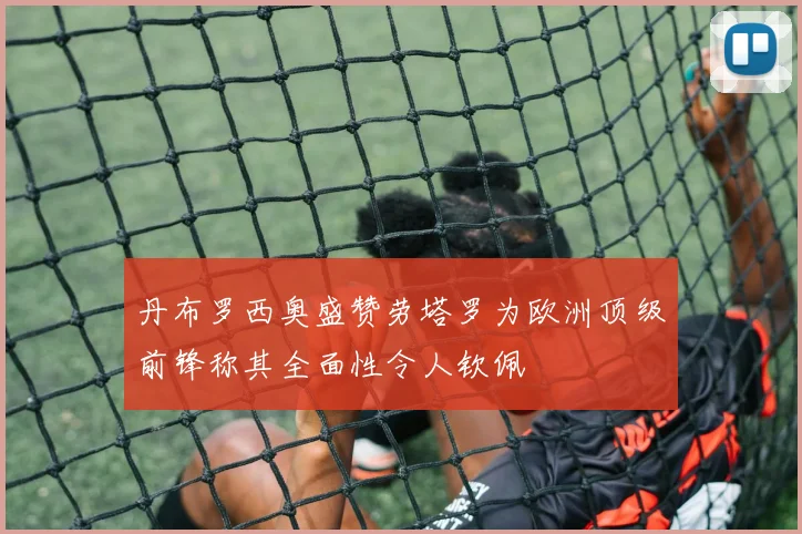 丹布罗西奥盛赞劳塔罗为欧洲顶级前锋称其全面性令人钦佩