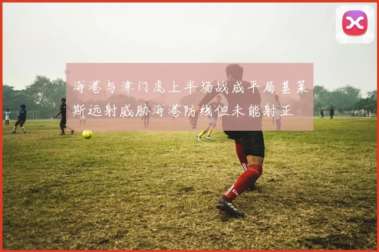 海港与津门虎上半场战成平局基莱斯远射威胁海港防线但未能射正