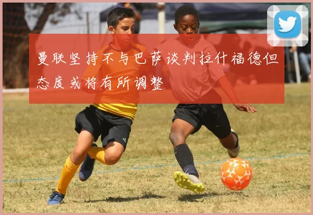 曼联坚持不与巴萨谈判拉什福德但态度或将有所调整